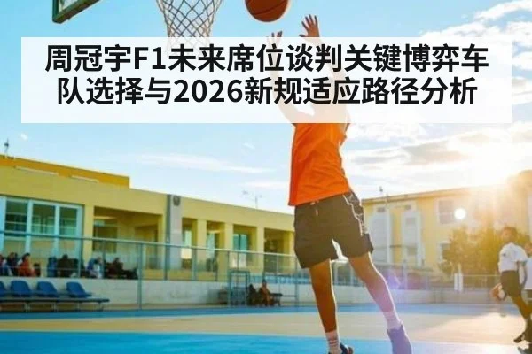 周冠宇F1未来席位谈判关键博弈车队选择与2026新规适应路径分析